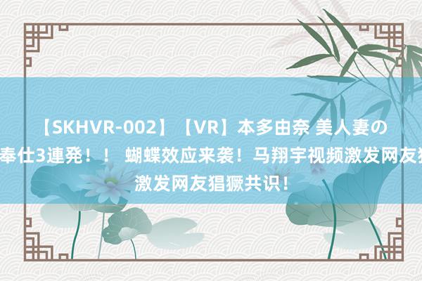 【SKHVR-002】【VR】本多由奈 美人妻の肉体エロ奉仕3連発！！ 蝴蝶效应来袭！马翔宇视频激发网友猖獗共识！