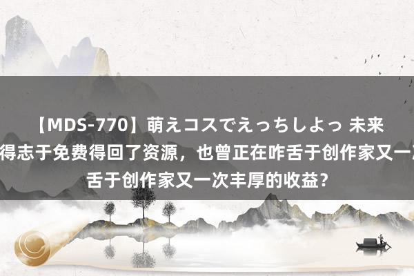 【MDS-770】萌えコスでえっちしよっ 未来 你是否在沾沾得志于免费得回了资源，也曾正在咋舌于创作家又一次丰厚的收益？