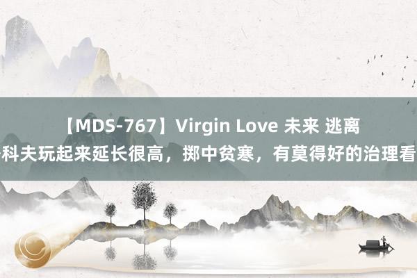 【MDS-767】Virgin Love 未来 逃离塔科夫玩起来延长很高，掷中贫寒，有莫得好的治理看法