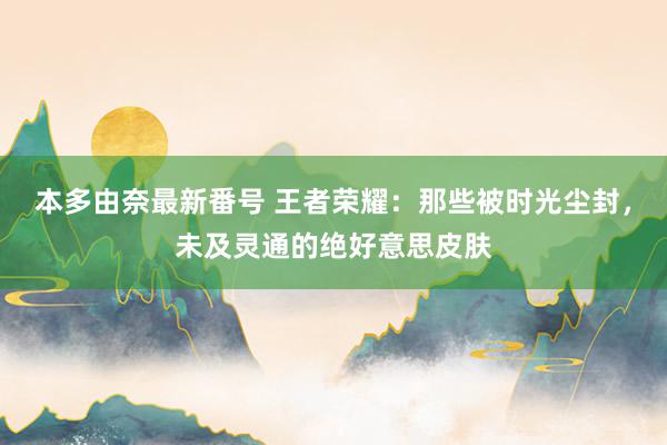 本多由奈最新番号 王者荣耀：那些被时光尘封，未及灵通的绝好意思皮肤