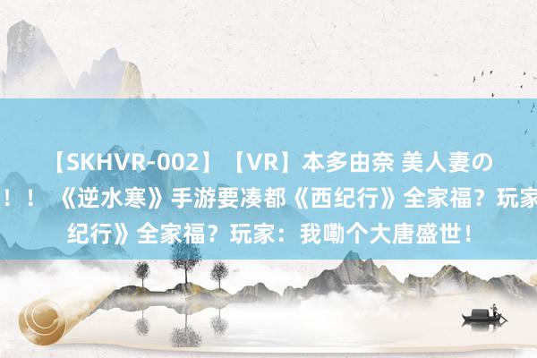 【SKHVR-002】【VR】本多由奈 美人妻の肉体エロ奉仕3連発！！ 《逆水寒》手游要凑都《西纪行》全家福？玩家：我嘞个大唐盛世！