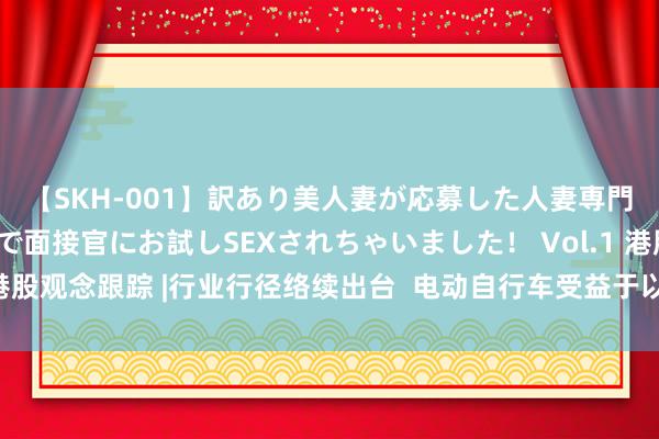 【SKH-001】訳あり美人妻が応募した人妻専門ハメ撮り秘密倶楽部で面接官にお試しSEXされちゃいました！ Vol.1 港股观念跟踪 |行业行径络续出台  电动自行车受益于以旧换新（附观念股）