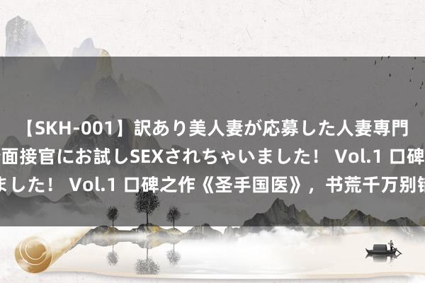 【SKH-001】訳あり美人妻が応募した人妻専門ハメ撮り秘密倶楽部で面接官にお試しSEXされちゃいました！ Vol.1 口碑之作《圣手国医》，书荒千万别错过