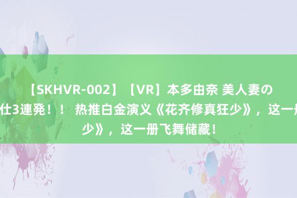 【SKHVR-002】【VR】本多由奈 美人妻の肉体エロ奉仕3連発！！ 热推白金演义《花齐修真狂少》，这一册飞舞储藏！