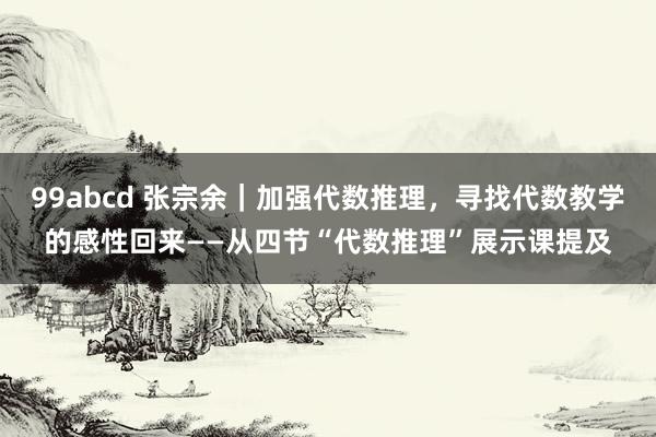 99abcd 张宗余｜加强代数推理，寻找代数教学的感性回来——从四节“代数推理”展示课提及