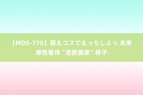 【MDS-770】萌えコスでえっちしよっ 未来 感性看待“进款搬家”样子