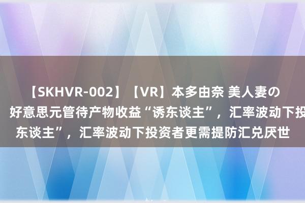 【SKHVR-002】【VR】本多由奈 美人妻の肉体エロ奉仕3連発！！ 好意思元管待产物收益“诱东谈主”，汇率波动下投资者更需提防汇兑厌世