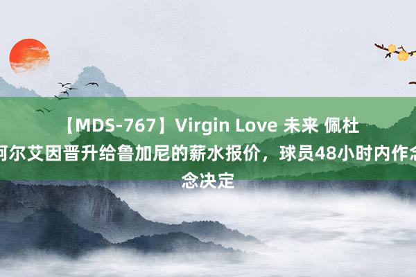 【MDS-767】Virgin Love 未来 佩杜拉：阿尔艾因晋升给鲁加尼的薪水报价，球员48小时内作念决定