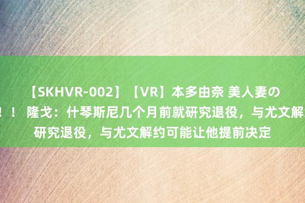 【SKHVR-002】【VR】本多由奈 美人妻の肉体エロ奉仕3連発！！ 隆戈：什琴斯尼几个月前就研究退役，与尤文解约可能让他提前决定