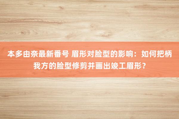 本多由奈最新番号 眉形对脸型的影响：如何把柄我方的脸型修剪并画出竣工眉形？