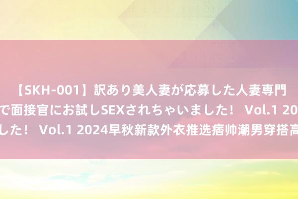 【SKH-001】訳あり美人妻が応募した人妻専門ハメ撮り秘密倶楽部で面接官にお試しSEXされちゃいました！ Vol.1 2024早秋新款外衣推选痞帅潮男穿搭高等感