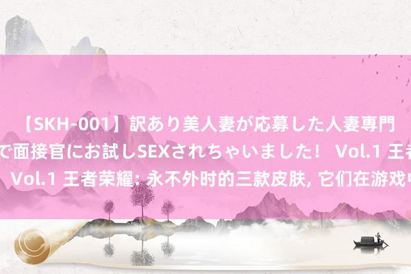 【SKH-001】訳あり美人妻が応募した人妻専門ハメ撮り秘密倶楽部で面接官にお試しSEXされちゃいました！ Vol.1 王者荣耀: 永不外时的三款皮肤, 它们在游戏中独树一帜