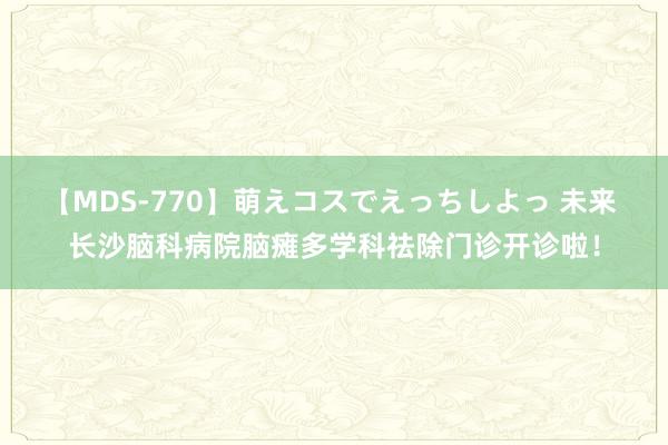 【MDS-770】萌えコスでえっちしよっ 未来 长沙脑科病院脑瘫多学科祛除门诊开诊啦！