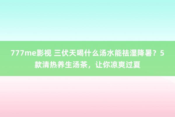 777me影视 三伏天喝什么汤水能祛湿降暑？5款清热养生汤茶，让你凉爽过夏