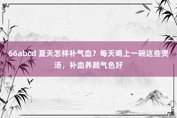 66abcd 夏天怎样补气血？每天喝上一碗这些煲汤，补血养颜气色好