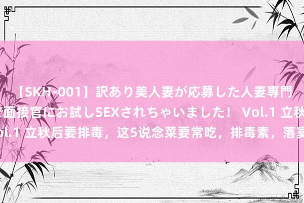 【SKH-001】訳あり美人妻が応募した人妻専門ハメ撮り秘密倶楽部で面接官にお試しSEXされちゃいました！ Vol.1 立秋后要排毒，这5说念菜要常吃，排毒素，落寞孤身一人应付