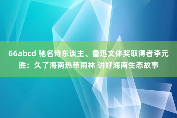 66abcd 驰名诗东谈主、鲁迅文体奖取得者李元胜：久了海南热带雨林 讲好海南生态故事