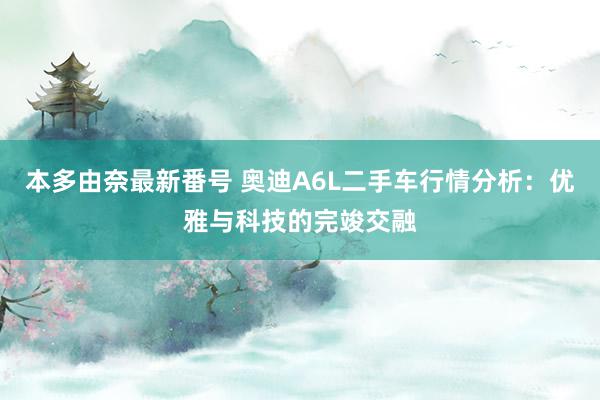 本多由奈最新番号 奥迪A6L二手车行情分析：优雅与科技的完竣交融