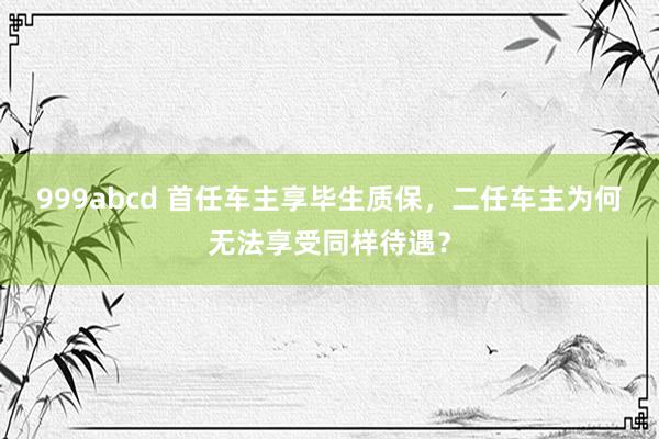 999abcd 首任车主享毕生质保，二任车主为何无法享受同样待遇？