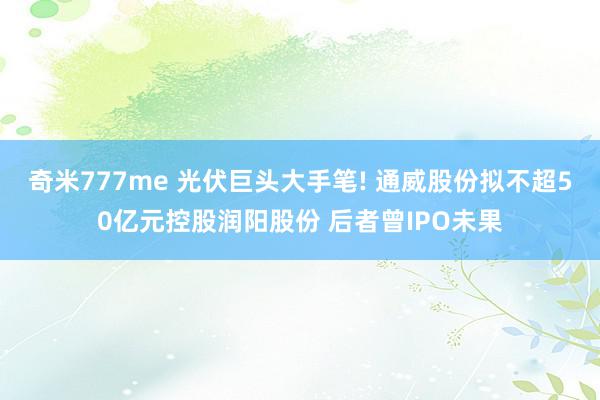 奇米777me 光伏巨头大手笔! 通威股份拟不超50亿元控股润阳股份 后者曾IPO未果