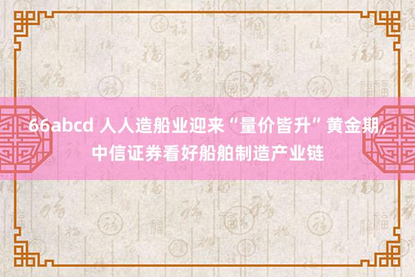 66abcd 人人造船业迎来“量价皆升”黄金期，中信证券看好船舶制造产业链