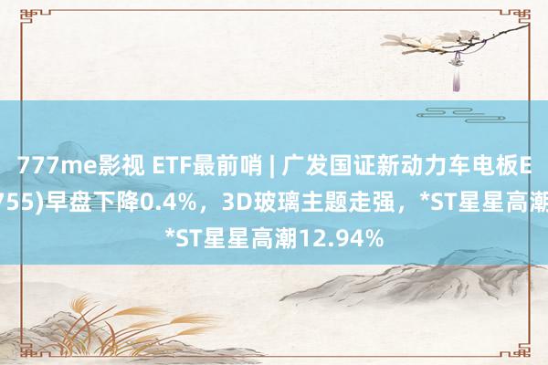 777me影视 ETF最前哨 | 广发国证新动力车电板ETF(159755)早盘下降0.4%，3D玻璃主题走强，*ST星星高潮12.94%