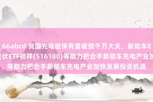 66abcd 我国充电桩保有量破损千万大关，新能车ETF(515700)、光伏ETF祯祥(516180)等助力把合手新能车充电产业加快发展投资机遇