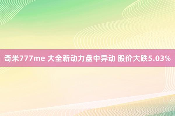 奇米777me 大全新动力盘中异动 股价大跌5.03%