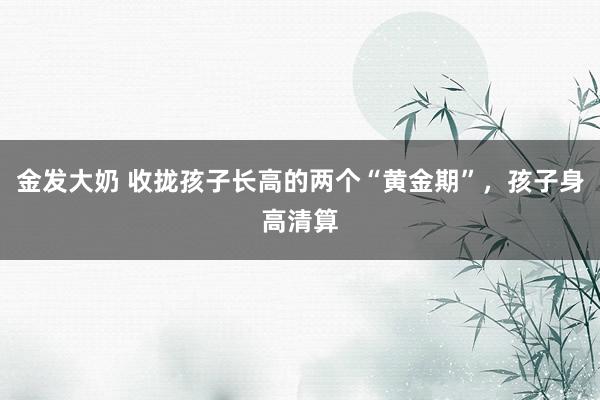 金发大奶 收拢孩子长高的两个“黄金期”，孩子身高清算