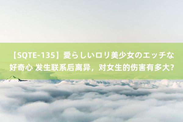 【SQTE-135】愛らしいロリ美少女のエッチな好奇心 发生联系后离异，对女生的伤害有多大？