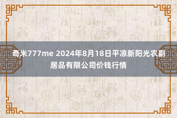 奇米777me 2024年8月18日平凉新阳光农副居品有限公司价钱行情