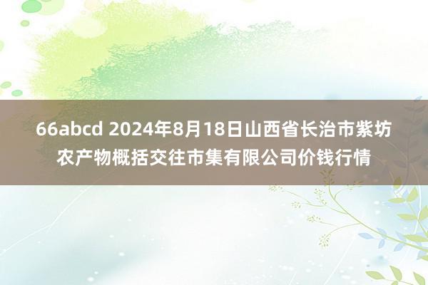 66abcd 2024年8月18日山西省长治市紫坊农产物概括交往市集有限公司价钱行情