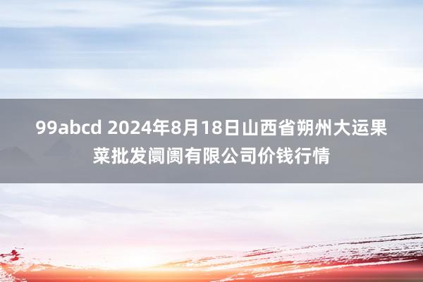 99abcd 2024年8月18日山西省朔州大运果菜批发阛阓有限公司价钱行情