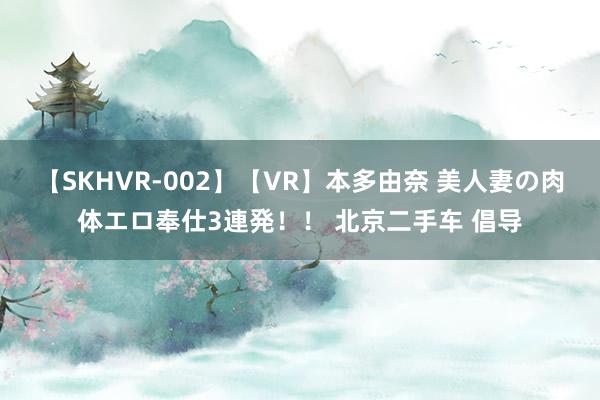 【SKHVR-002】【VR】本多由奈 美人妻の肉体エロ奉仕3連発！！ 北京二手车 倡导