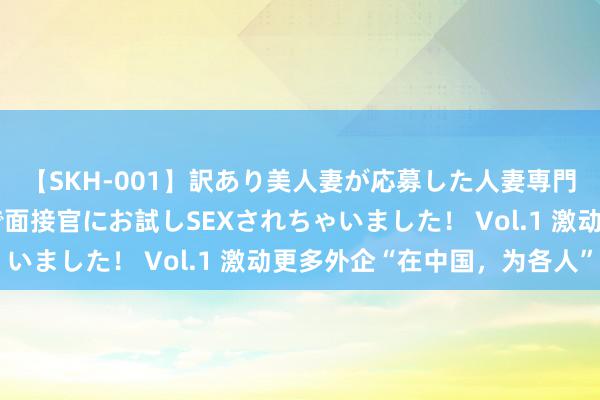 【SKH-001】訳あり美人妻が応募した人妻専門ハメ撮り秘密倶楽部で面接官にお試しSEXされちゃいました！ Vol.1 激动更多外企“在中国，为各人”