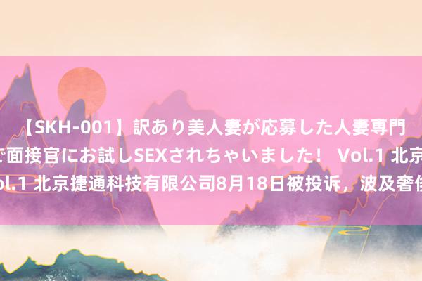 【SKH-001】訳あり美人妻が応募した人妻専門ハメ撮り秘密倶楽部で面接官にお試しSEXされちゃいました！ Vol.1 北京捷通科技有限公司8月18日被投诉，波及奢侈金额48.90元