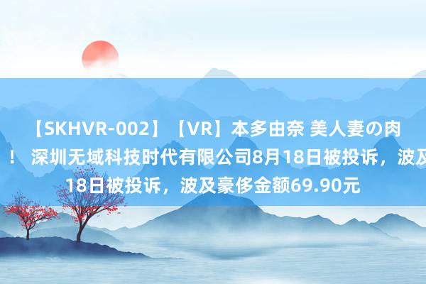 【SKHVR-002】【VR】本多由奈 美人妻の肉体エロ奉仕3連発！！ 深圳无域科技时代有限公司8月18日被投诉，波及豪侈金额69.90元