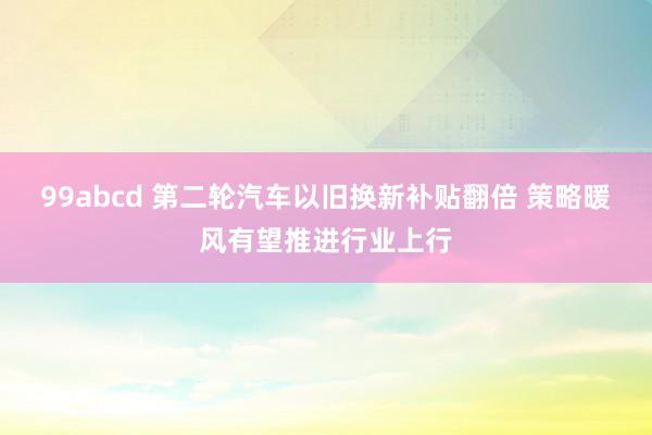 99abcd 第二轮汽车以旧换新补贴翻倍 策略暖风有望推进行业上行