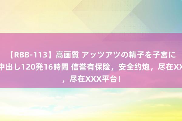 【RBB-113】高画質 アッツアツの精子を子宮に孕ませ中出し120発16時間 信誉有保险，安全约炮，尽在XXX平台！