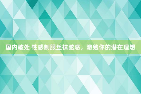 国内破处 性感制服丝袜眩惑，激勉你的潜在理想