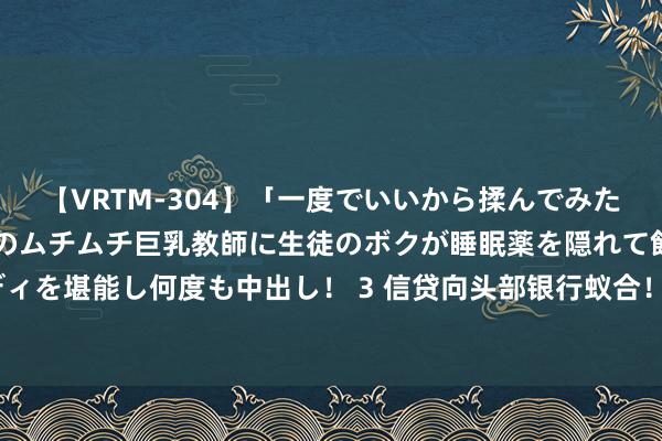 【VRTM-304】「一度でいいから揉んでみたい！」はち切れんばかりのムチムチ巨乳教師に生徒のボクが睡眠薬を隠れて飲ませて、夢の豊満ボディを堪能し何度も中出し！ 3 信贷向头部银行蚁合！前7月七大行新增信贷占比高达六成，创历史新高