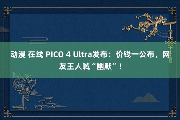 动漫 在线 PICO 4 Ultra发布：价钱一公布，网友王人喊“幽默”！