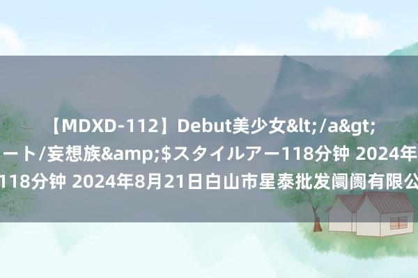 【MDXD-112】Debut美少女</a>2005-02-15スタイルアート/妄想族&$スタイルアー118分钟 2024年8月21日白山市星泰批发阛阓有限公司价钱行情