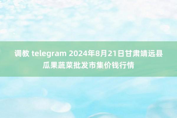 调教 telegram 2024年8月21日甘肃靖远县瓜果蔬菜批发市集价钱行情