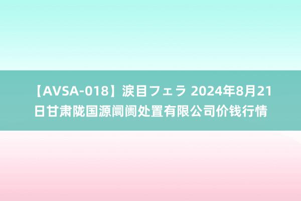 【AVSA-018】涙目フェラ 2024年8月21日甘肃陇国源阛阓处置有限公司价钱行情