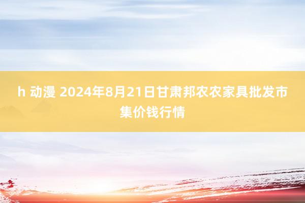 h 动漫 2024年8月21日甘肃邦农农家具批发市集价钱行情