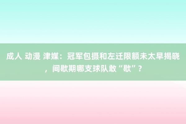 成人 动漫 津媒：冠军包摄和左迁限额未太早揭晓，间歇期哪支球队敢“歇”？