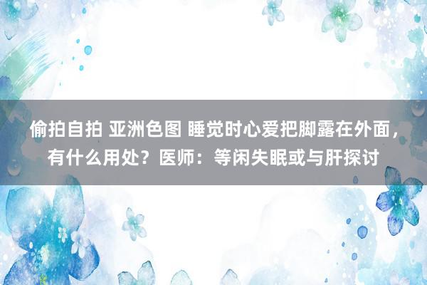 偷拍自拍 亚洲色图 睡觉时心爱把脚露在外面，有什么用处？医师：等闲失眠或与肝探讨