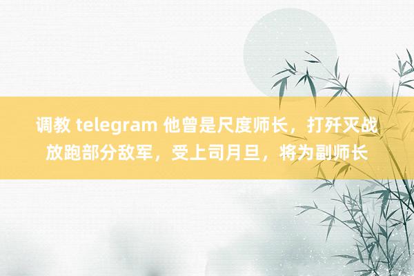 调教 telegram 他曾是尺度师长，打歼灭战放跑部分敌军，受上司月旦，将为副师长