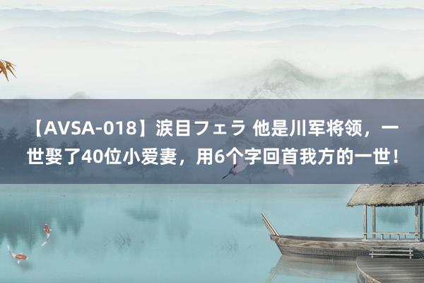 【AVSA-018】涙目フェラ 他是川军将领，一世娶了40位小爱妻，用6个字回首我方的一世！